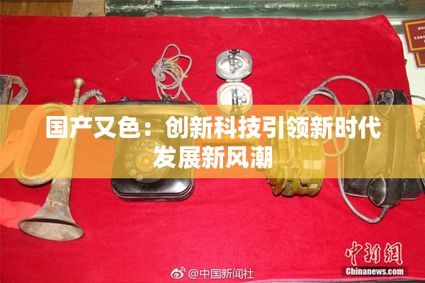 国产又色：创新科技引领新时代发展新风潮