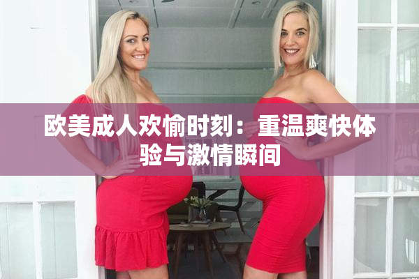 欧美成人欢愉时刻：重温爽快体验与激情瞬间