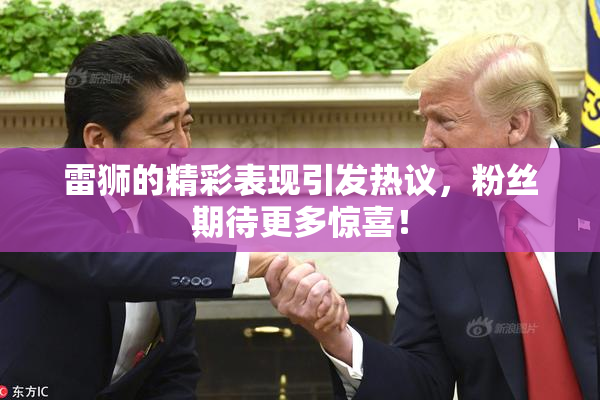 雷狮的精彩表现引发热议，粉丝期待更多惊喜！