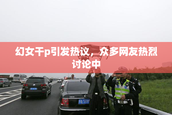 幻女干p引发热议，众多网友热烈讨论中