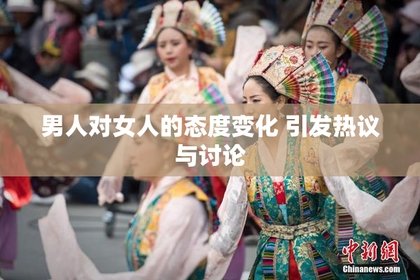 男人对女人的态度变化 引发热议与讨论