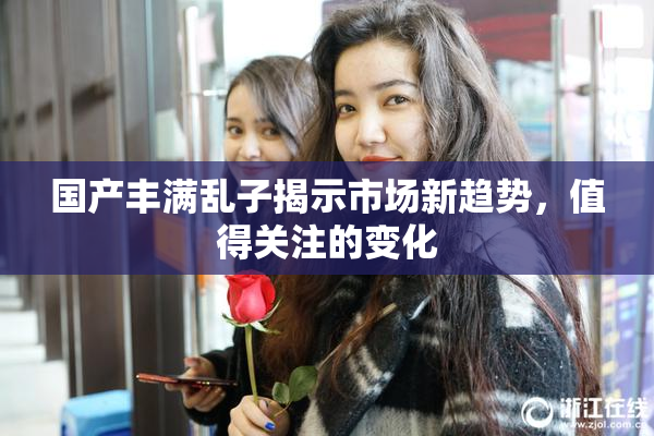 国产丰满乱子揭示市场新趋势，值得关注的变化
