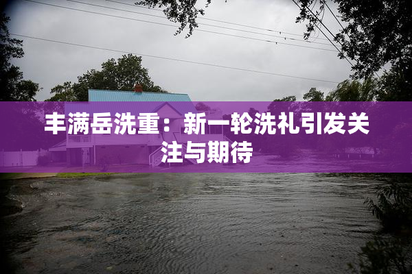 丰满岳洗重：新一轮洗礼引发关注与期待
