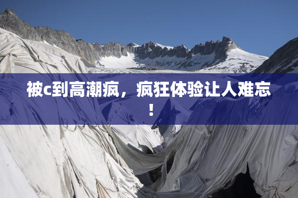 被c到高潮疯，疯狂体验让人难忘！