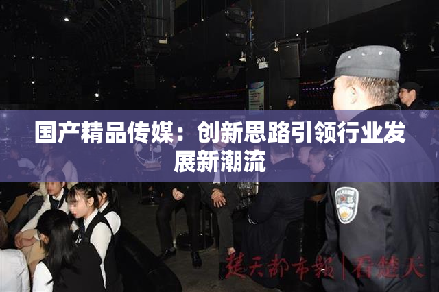 国产精品传媒：创新思路引领行业发展新潮流