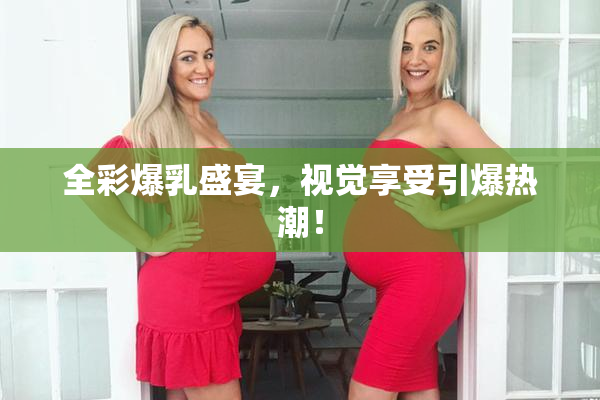 全彩爆乳盛宴，视觉享受引爆热潮！