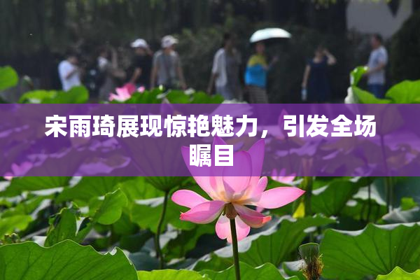 宋雨琦展现惊艳魅力，引发全场瞩目