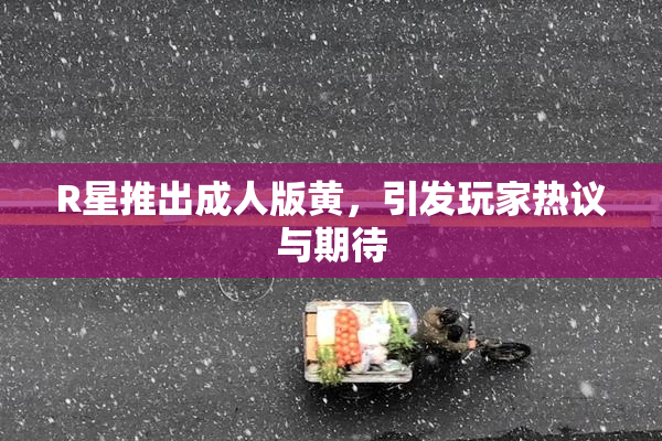 R星推出成人版黄，引发玩家热议与期待