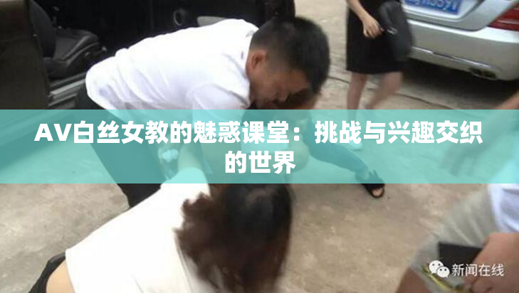 AV白丝女教的魅惑课堂：挑战与兴趣交织的世界