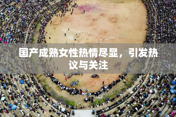国产成熟女性热情尽显，引发热议与关注