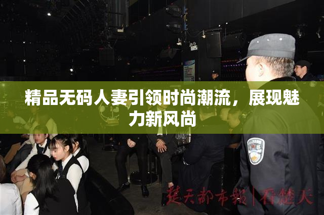 精品无码人妻引领时尚潮流，展现魅力新风尚