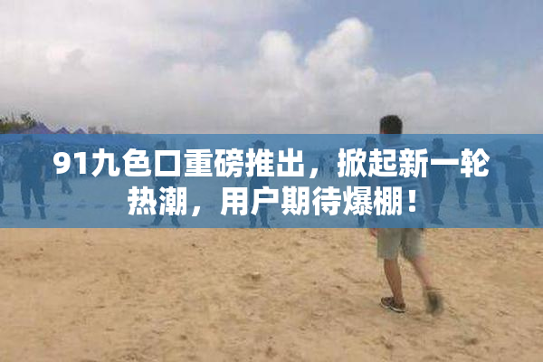 91九色口重磅推出，掀起新一轮热潮，用户期待爆棚！