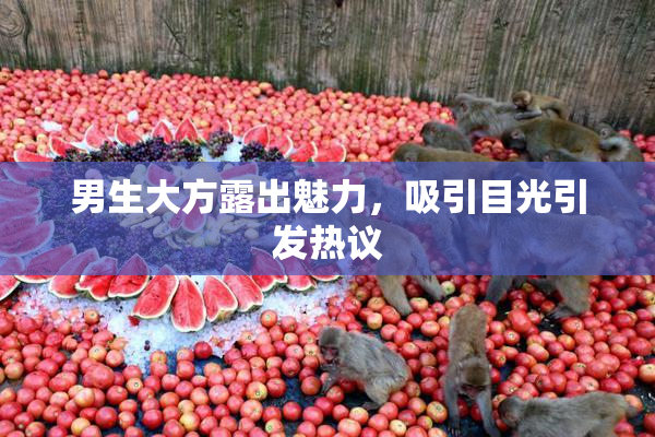 男生大方露出魅力，吸引目光引发热议
