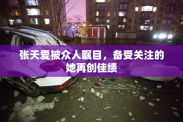 张天爱被众人瞩目，备受关注的她再创佳绩