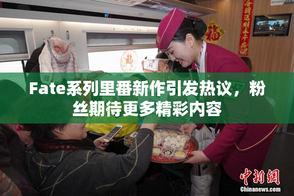 Fate系列里番新作引发热议，粉丝期待更多精彩内容