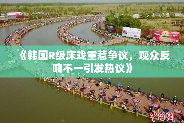 《韩国R级床戏重惹争议，观众反响不一引发热议》