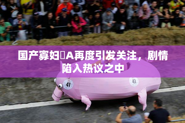 国产寡妇婬A再度引发关注，剧情陷入热议之中