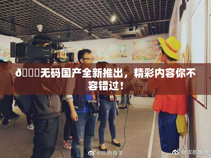 🔞无码国产全新推出，精彩内容你不容错过！