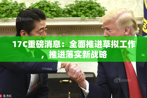 17C重磅消息：全面推进草拟工作，推进落实新战略