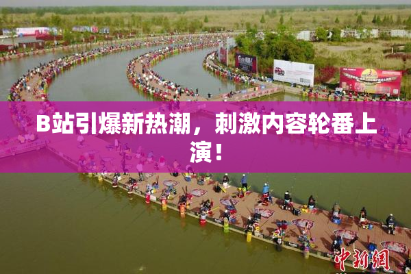 B站引爆新热潮，刺激内容轮番上演！