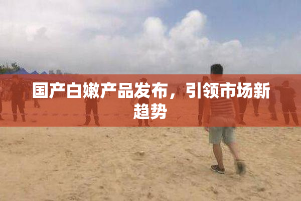 国产白嫩产品发布，引领市场新趋势