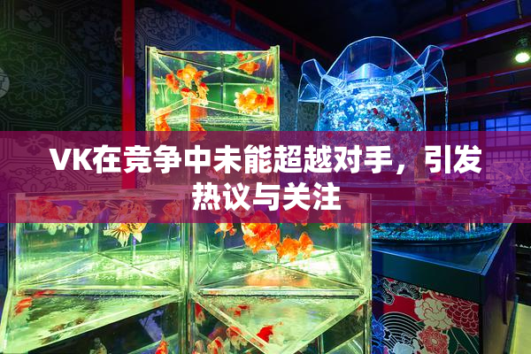 VK在竞争中未能超越对手，引发热议与关注