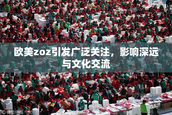 欧美zoz引发广泛关注，影响深远与文化交流