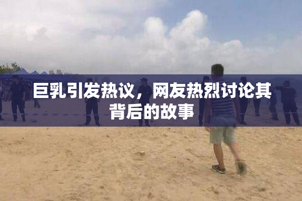 巨乳引发热议，网友热烈讨论其背后的故事