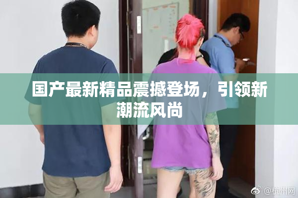 国产最新精品震撼登场，引领新潮流风尚