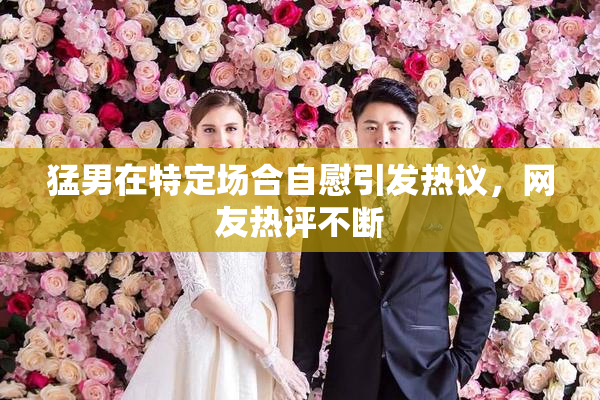 猛男在特定场合自慰引发热议，网友热评不断