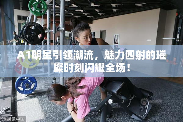 A1明星引领潮流，魅力四射的璀璨时刻闪耀全场！