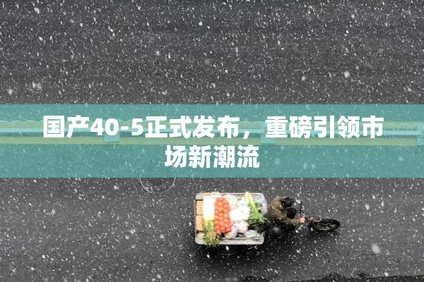 国产40-5正式发布，重磅引领市场新潮流