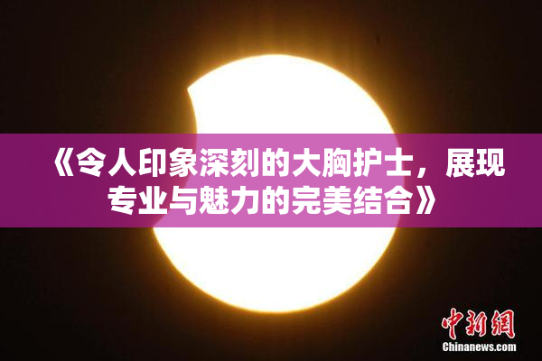 《令人印象深刻的大胸护士，展现专业与魅力的完美结合》