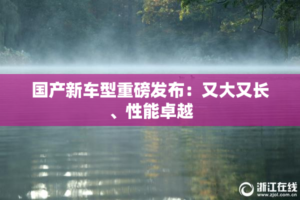 国产新车型重磅发布：又大又长、性能卓越