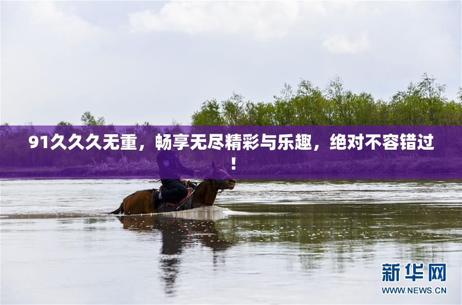 91久久久无重，畅享无尽精彩与乐趣，绝对不容错过！