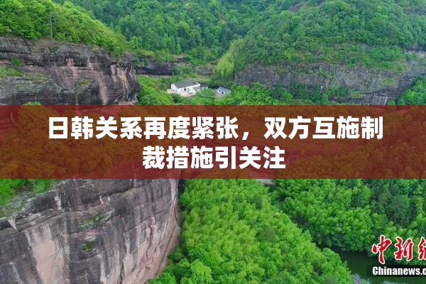 日韩关系再度紧张，双方互施制裁措施引关注