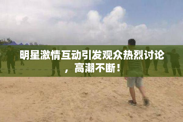 明星激情互动引发观众热烈讨论，高潮不断！