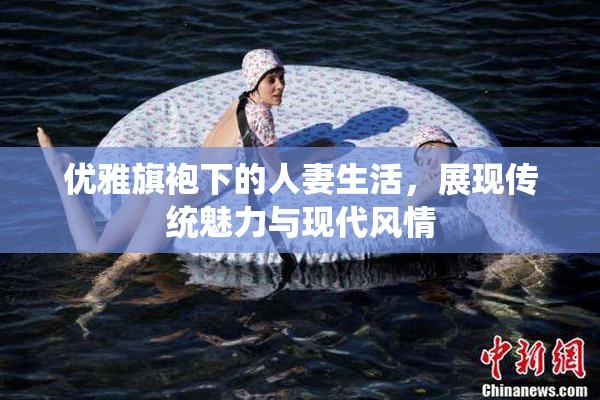 优雅旗袍下的人妻生活，展现传统魅力与现代风情