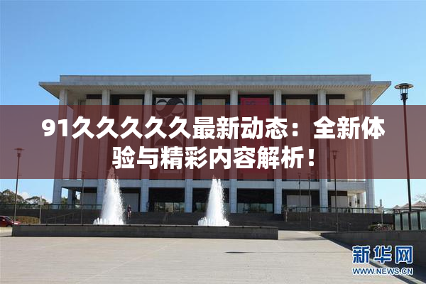 91久久久久久最新动态：全新体验与精彩内容解析！