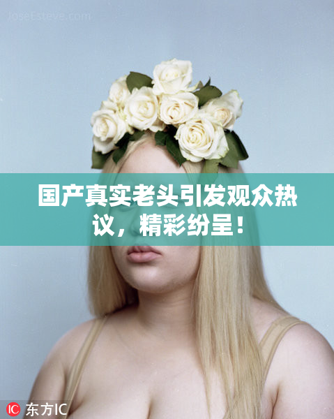 国产真实老头引发观众热议，精彩纷呈！