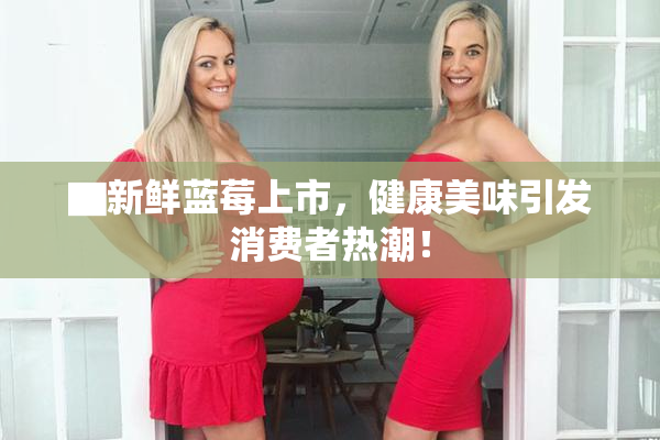 ▇新鲜蓝莓上市，健康美味引发消费者热潮！