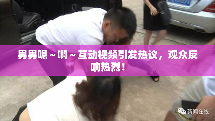 男男嗯～啊～互动视频引发热议，观众反响热烈！