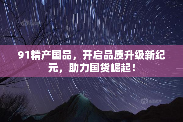 91精产国品，开启品质升级新纪元，助力国货崛起！