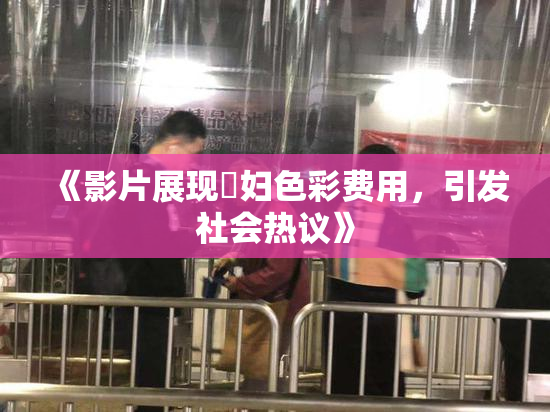 《影片展现婬妇色彩费用，引发社会热议》