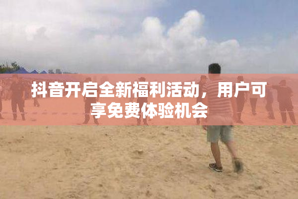 抖音开启全新福利活动，用户可享免费体验机会