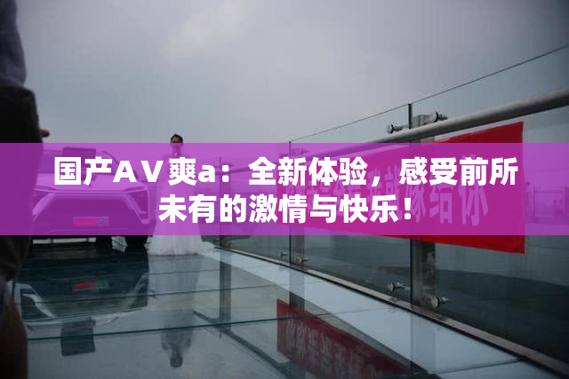 国产AⅤ爽a：全新体验，感受前所未有的激情与快乐！