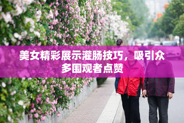 美女精彩展示灌肠技巧，吸引众多围观者点赞