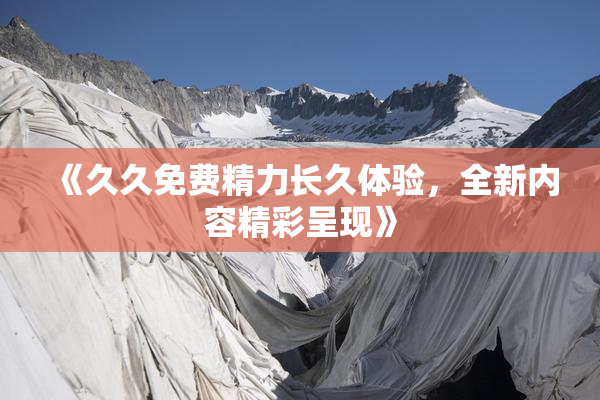 《久久免费精力长久体验，全新内容精彩呈现》