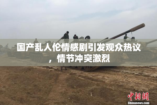 国产乱人伦情感剧引发观众热议，情节冲突激烈