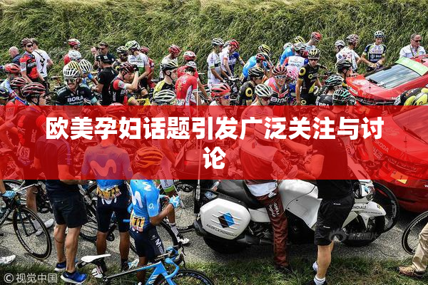 欧美孕妇话题引发广泛关注与讨论